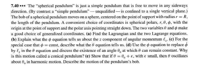 7.40 *** The "spherical pendulum" is just a simple pendulum that is free to move in any sideways
direction. (By contrast a "simple pendulum" – unqualified – is confined to a single vertical plane.)
The bob of a spherical pendulum moves on a sphere, centered on the point of support with radius r = R,
the length of the pendulum. A convenient choice of coordinates is spherical polars, r, O, 4, with the
origin at the point of support and the polar axis pointing straight down. The two variables 6 and ø make
a good choice of generalized coordinates. (a) Find the Lagrangian and the two Lagrange equations.
(b) Explain what the o equation tells us about the z component of angular momentum €;. (c) For the
special case that o = const, describe what the 0 equation tells us. (d) Use the o equation to replace o
by l, in the 0 equation and discuss the existence of an angle 0, at which 0 can remain constant. Why
is this motion called a conical pendulum? (e) Show that if 0 = 0, + €, with e small, then 0 oscillates
about 0, in harmonic motion. Describe the motion of the pendulum's bob.
