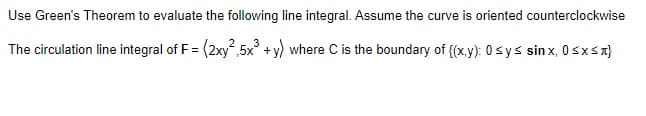 Use Green's Theorem to evaluate the following line integral. Assume the curve is oriented counterclockwise
The circulation line integral of F = (2xy 5x° + y) where C is the boundary of {(x,y): 0sys sinx, 0sxSA}
