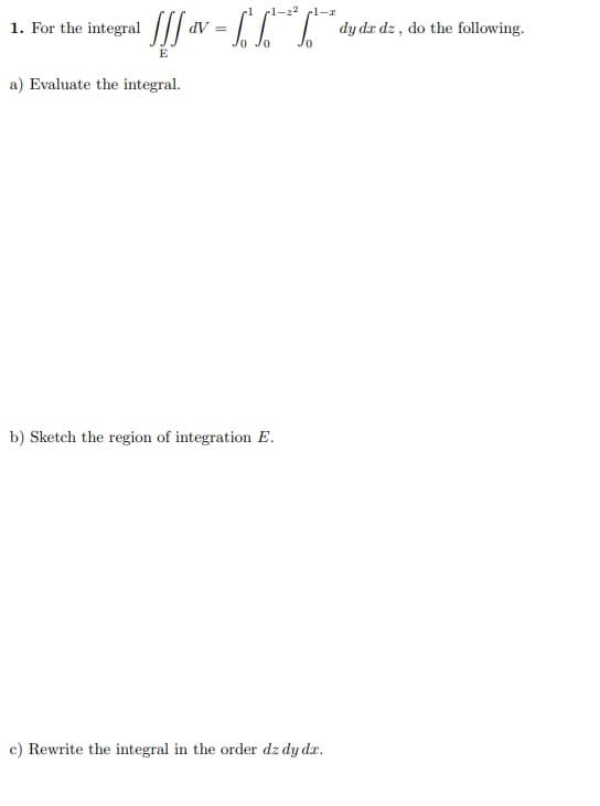 cl-22 pl-r
1. For the integral | av
| dy dr dz , do the following.
E
a) Evaluate the integral.
b) Sketch the region of integration E.
c) Rewrite the integral in the order dz dy dx.
