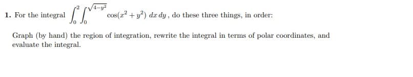 1. For the integral
cos(a? + y?) dr dy , do these three things, in order:
Graph (by hand) the region of integration, rewrite the integral in terms of polar coordinates, and
evaluate the integral.
