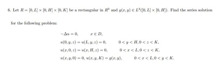 6. Let R= [0, L] x [0, H] × [0, K] be a rectangular in R and g(r, y) € L?([(0, L] × [0, H]). Find the series solution
for the following problem:
-Au = 0,
IE D,
u(0, y, 2) = u(L, y, z) = 0,
0 < y < H,0 < z < K,
u(r, 0, 2) = u(x, H, 2) = 0,
0 <r< L,0 < z < K,
u(r, y, 0) = 0, u(r, y, K) = g(x, y),
0 < x < L,0 < y < K.
