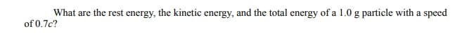 What are the rest energy, the kinetic energy, and the total energy of a 1.0 g particle with a speed
of 0.7c?
