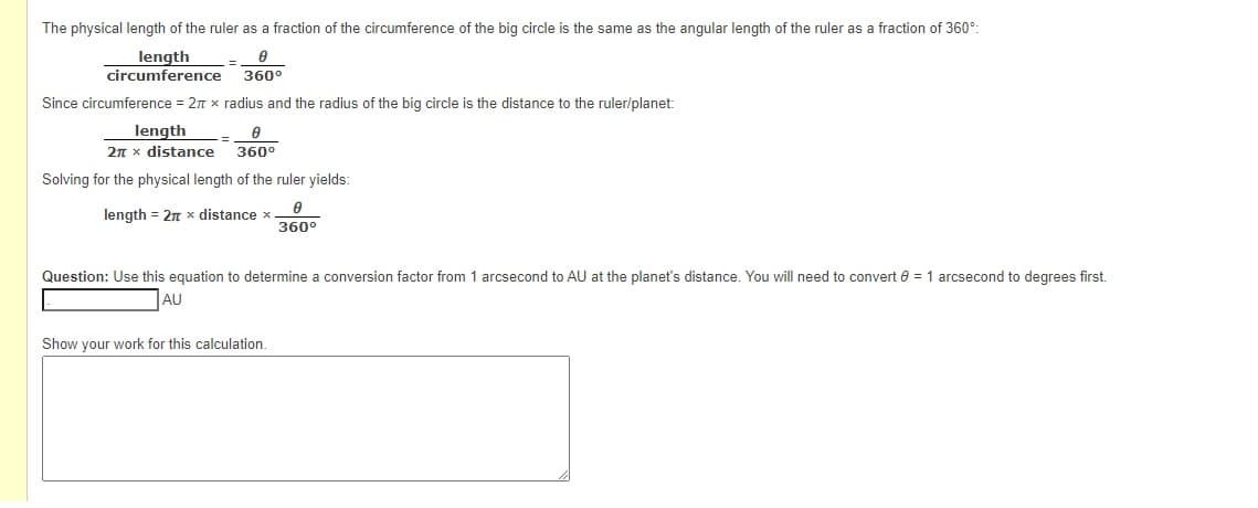 The physical length of the ruler as a fraction of the circumference of the big circle is the same as the angular length of the ruler as a fraction of 360°:
length
circumference
%3D
360°
Since circumference = 2n x radius and the radius of the big circle is the distance to the ruler/planet:
length
2n x distance
360°
Solving for the physical length of the ruler yields:
length = 2n x distance
360°
Question: Use this equation to determine a conversion factor from 1 arcsecond to AU at the planet's distance. You will need to convert e = 1 arcsecond to degrees first.
AU
Show your work for this calculation.
