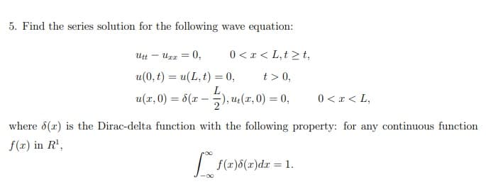 5. Find the series solution for the following wave equation:
Utt -
Uzz
0,
0 <x < L,t > t,
u(0, t) = u(L, t) = 0,
t > 0,
u(x, 0) = 6(x – ), u:(x, 0) = 0
0 < x < L,
where 8(x) is the Dirac-delta function with the following property: for any continuous function
f(r) in R',
f(x)8(x)dr = 1.
