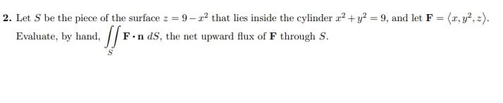 2. Let S be the piece of the surface z = 9 – a? that lies inside the cylinder a?+ y? = 9, and let F = (x, y?, z).
Evaluate, by hand, |
%3D
F.n dS, the net upward flux of F through S.
