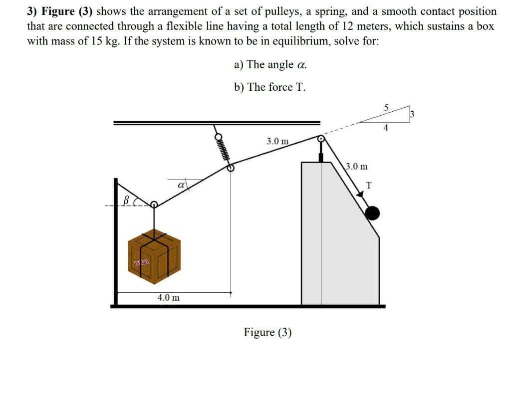 3) Figure (3) shows the arrangement of a set of pulleys, a spring, and a smooth contact position
that are connected through a flexible line having a total length of 12 meters, which sustains a box
with mass of 15 kg. If the system is known to be in equilibrium, solve for:
a) The angle a.
b) The force T.
4
3.0 m
3.0 m
a
T
4.0 m
Figure (3)

