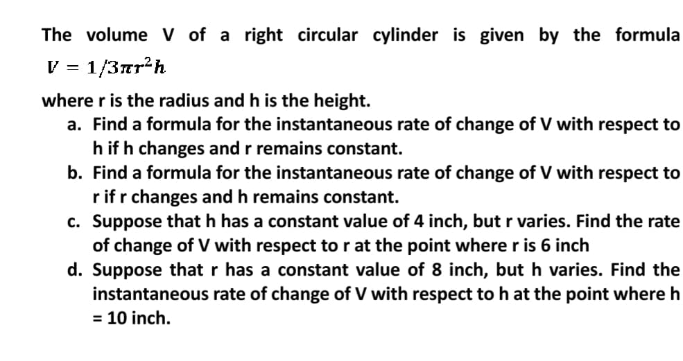 The volume V of a right circular cylinder is given by the formula
V = 1/3ar²h
where r is the radius and h is the height.
a. Find a formula for the instantaneous rate of change of V with respect to
h if h changes and r remains constant.
b. Find a formula for the instantaneous rate of change of V with respect to
r ifr changes and h remains constant.
c. Suppose that h has a constant value of 4 inch, but r varies. Find the rate
of change of V with respect to r at the point where r is 6 inch
d. Suppose that r has a constant value of 8 inch, but h varies. Find the
instantaneous rate of change of V with respect to h at the point where h
= 10 inch.
