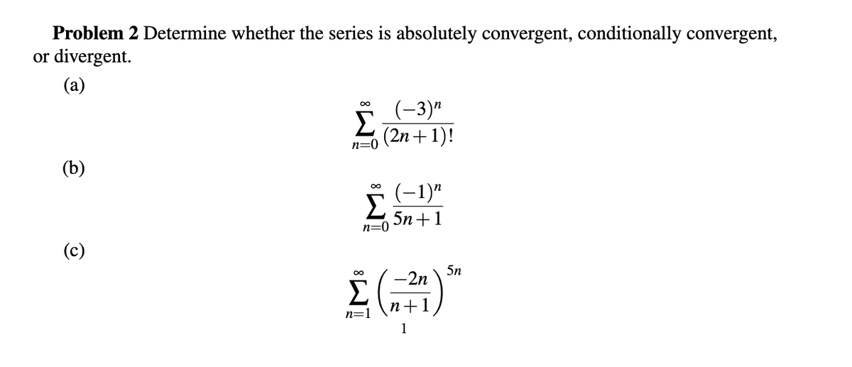 Problem 2 Determine whether the series is absolutely convergent, conditionally convergent,
or divergent.
(a)
(2n+1)!
n=0
(b)
(-1)"
Σ
5n+1
n=0
(c)
5n
-2n
n+1
n=1
1
