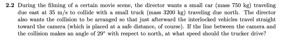 2.2 During the filming of a certain movie scene, the director wants a small car (mass 750 kg) traveling
due east at 35 m/s to collide with a small truck (mass 3200 kg) traveling due north. The director
also wants the collision to be arranged so that just afterward the interlocked vehicles travel straight
toward the camera (which is placed at a safe distance, of course). If the line between the camera and
the collision makes an angle of 29° with respect to north, at what speed should the trucker drive?
