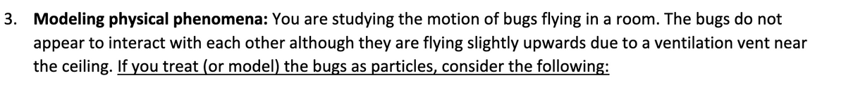 3. Modeling physical phenomena: You are studying the motion of bugs flying in a room. The bugs do not
appear to interact with each other although they are flying slightly upwards due to a ventilation vent near
the ceiling. If you treat (or model) the bugs as particles, consider the following: