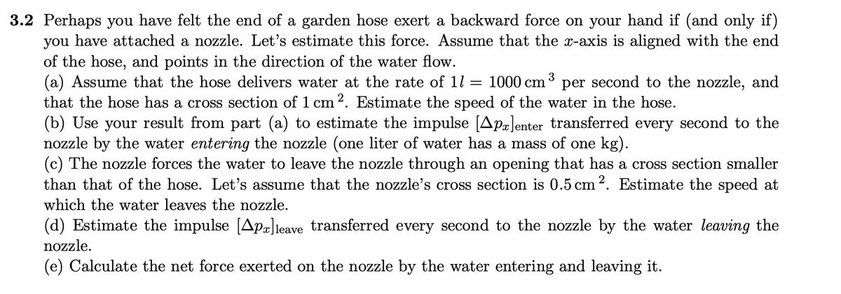 3.2 Perhaps you have felt the end of a garden hose exert a backward force on your hand if (and only if)
you have attached a nozzle. Let's estimate this force. Assume that the x-axis is aligned with the end
of the hose, and points in the direction of the water flow.
(a) Assume that the hose delivers water at the rate of 11 = 1000 cm
that the hose has a cross section of 1 cm2. Estimate the speed of the water in the hose.
(b) Use your result from part (a) to estimate the impulse [Apæ]enter transferred every second to the
nozzle by the water entering the nozzle (one liter of water has a mass of one kg).
(c) The nozzle forces the water to leave the nozzle through an opening that has a cross section smaller
than that of the hose. Let's assume that the nozzle's cross section is 0.5 cm 2. Estimate the speed at
3
per second to the nozzle, and
which the water leaves the nozzle.
(d) Estimate the impulse [Apä]leave transferred every second to the nozzle by the water leaving the
nozzle.
(e) Calculate the net force exerted on the nozzle by the water entering and leaving it.

