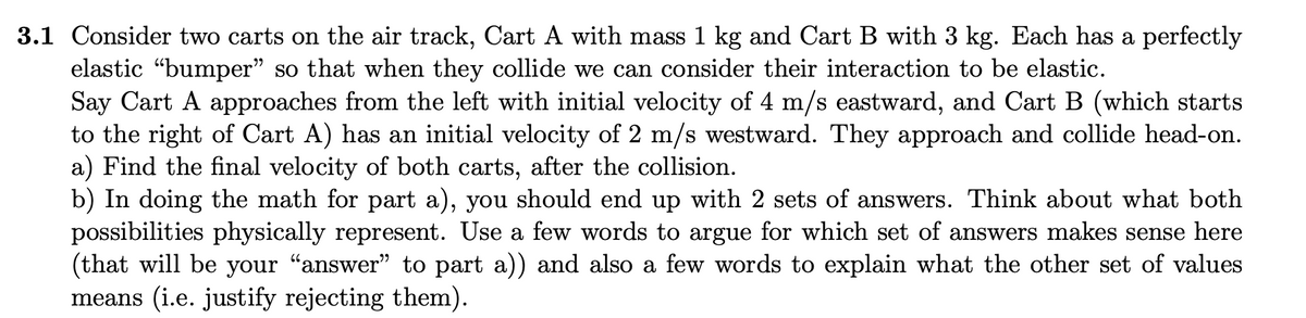 3.1 Consider two carts on the air track, Cart A with mass 1 kg and Cart B with 3 kg. Each has a perfectly
elastic “bumper" so that when they collide we can consider their interaction to be elastic.
Say Cart A approaches from the left with initial velocity of 4 m/s eastward, and Cart B (which starts
to the right of Cart A) has an initial velocity of 2 m/s westward. They approach and collide head-on.
a) Find the final velocity of both carts, after the collision.
b) In doing the math for part a), you should end up with 2 sets of answers. Think about what both
possibilities physically represent. Use a few words to argue for which set of answers makes sense here
(that will be your "answer" to part a)) and also a few words to explain what the other set of values
means (i.e. justify rejecting them).
