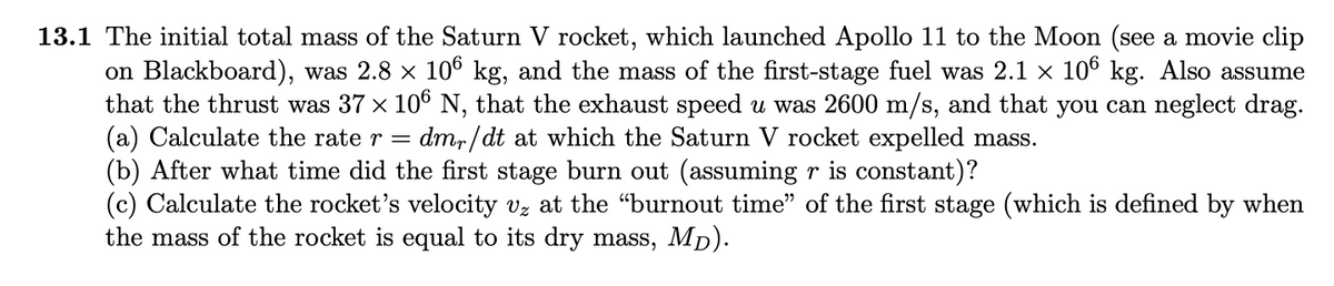 13.1 The initial total mass of the Saturn V rocket, which launched Apollo 11 to the Moon (see a movie clip
on Blackboard), was 2.8 x 106 kg, and the mass of the first-stage fuel was 2.1 x 10° kg. Also assume
that the thrust was 37 x 10° N, that the exhaust speed u was 2600 m/s, and that you can neglect drag.
(a) Calculate the rate r =
(b) After what time did the first stage burn out (assuming r is constant)?
(c) Calculate the rocket's velocity vz at the "burnout time" of the first stage (which is defined by when
the mass of the rocket is equal to its dry mass, Mp).
dmr/ dt at which the Saturn V rocket expelled mass.
