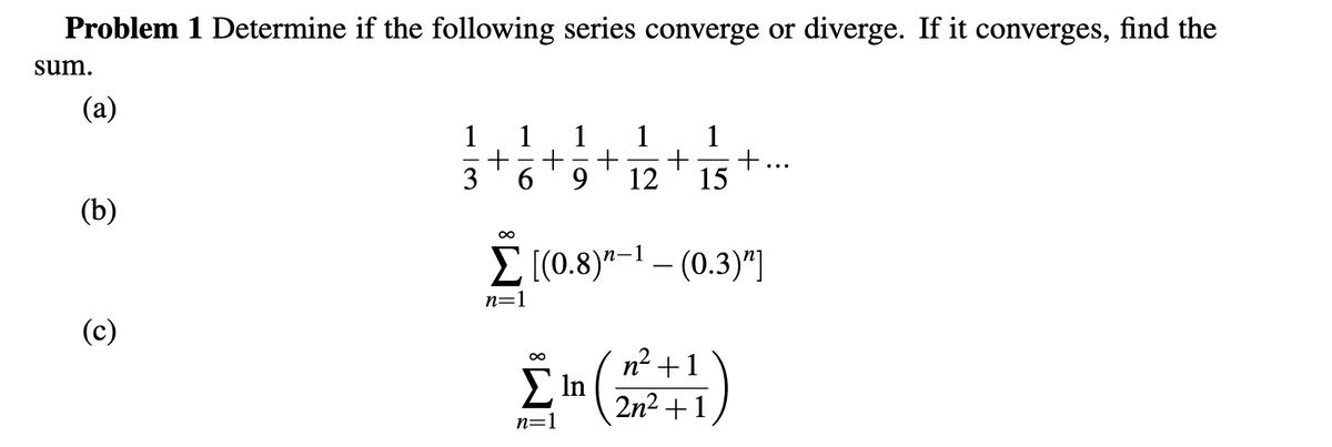 Problem 1 Determine if the following series converge or diverge. If it converges, find the
sum.
(a)
1
1
1
1
+
+
12
15
1
+...
|
3
9.
(b)
Σ(0.3"1 (0.3)"]
n=1
(c)
n2 +1
Ση
2n2 +1
n=1

