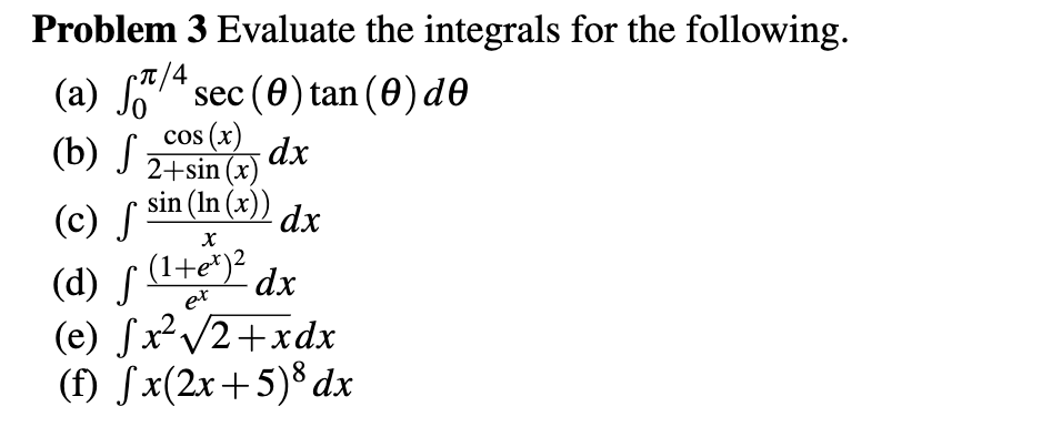 Problem 3 Evaluate the integrals for the following.
(a) 7/4
(a) So7* sec (0) tan (0) de
cos (x)
(b) J 24 sin (x)
2+sin (x)
sin (In (x))
(c) S
dx
(d) f (Ite)? dx
(e) JxV2+xdx
(f) Sx(2x+5)® dx
