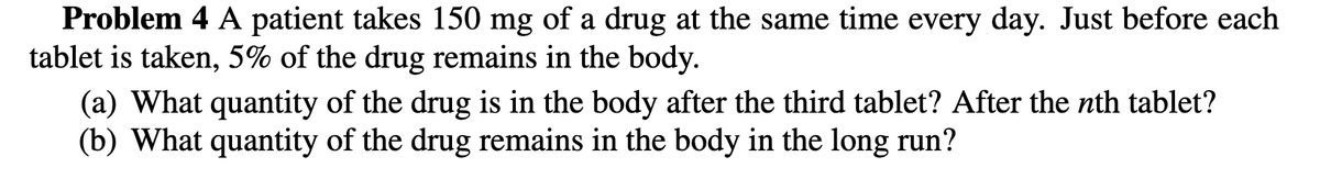 Problem 4 A patient takes 150 mg of a drug at the same time every day. Just before each
tablet is taken, 5% of the drug remains in the body.
(a) What quantity of the drug is in the body after the third tablet? After the nth tablet?
(b) What quantity of the drug remains in the body in the long run?
