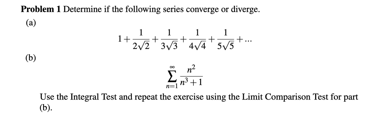 Problem 1 Determine if the following series converge or diverge.
(a)
1
1+
2/2' 3/3 4/4' 5V5
1
1
1
+
(b)
n?
n3 +1
n=1
Use the Integral Test and repeat the exercise using the Limit Comparison Test for part
(b).
