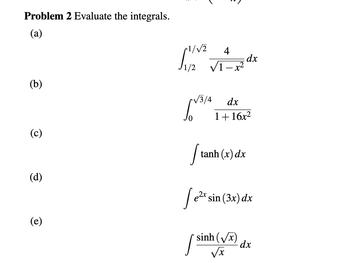Problem 2 Evaluate the integrals.
(а)
4
dx
V1-x
(b)
V3/4
dx
" 1+ 16x²
(c)
tanh (x) dx
(d)
e2x sin (3x) dx
(e)
sinh (Vx)
dx
