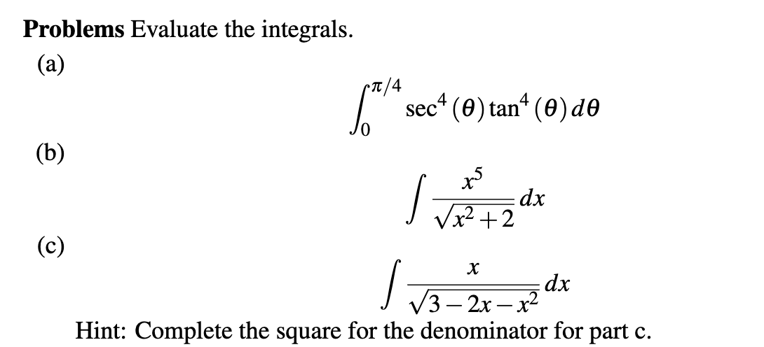 Problems Evaluate the integrals.
(a)
sec* (0) tan“ (0) d0
(b)
dx
Vx2 +2
(c)
dx
3 — 2х — х2
|
Hint: Complete the square for the denominator for part c.
