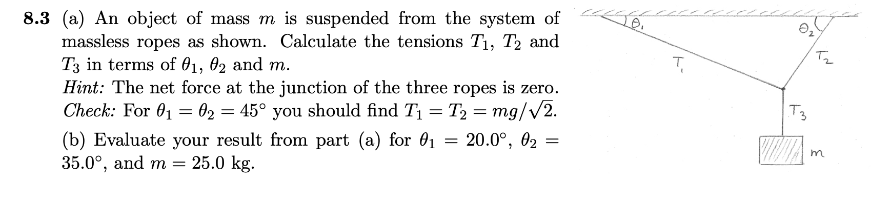 8.3 (a) An object of mass m is suspended from the system of
massless ropes as shown. Calculate the tensions T1, T2 and
T3 in terms of 01, 02 and m.
Hint: The net force at the junction of the three ropes is zero.
Check: For 01 = 02 = 45° you should find T1
Tz
= T2 = mg/v2.
20.0°,
02
(b) Evaluate your result from part (a) for 01
35.0°, and m =
25.0 kg.
