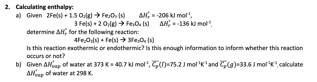 2. Calculating enthalpy:
AH = -206 kJ mol¹¹,
3 Fe(s) + 2 O₂(g) → Fe3O4 (S) AH = -136 kJ mol-¹,
a) Given 2Fe(s) + 1.5 O₂(g) → Fe₂O3 (S)
determine AH, for the following reaction:
4Fe₂O3(s) + Fe(s) → 3Fe3O4 (s)
Is this reaction exothermic or endothermic? Is this enough information to inform whether this reaction
occurs or not?
O
b) Given AH vap of water at 373 K = 40.7 kJ mol¹¹, C₂(l)=75.2 J mol¹¹K²¹ and ₂(g)=33.6 J mol¹¹K²¹, calculate
AHvap of water at 298 K.