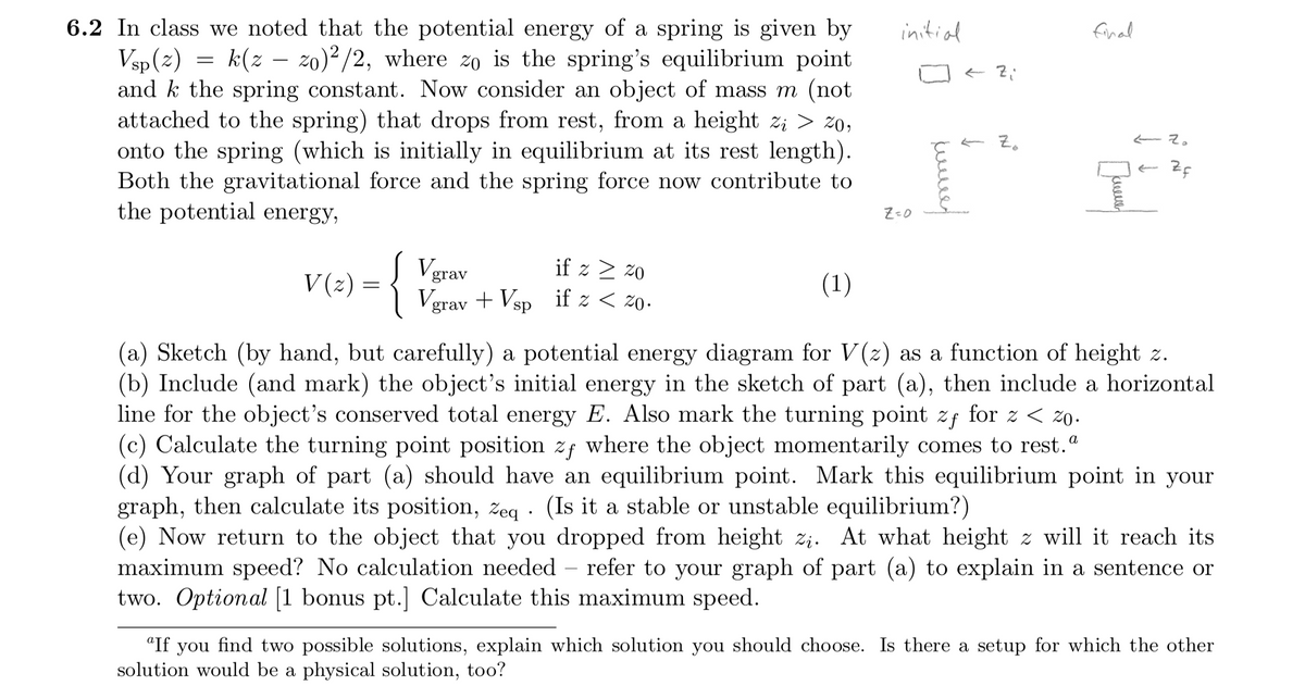 6.2 In class we noted that the potential energy of a spring is given by
Vsp (2)
and k the spring constant. Now consider an object of mass m (not
attached to the spring) that drops from rest, from a height z; > z0;
onto the spring (which is initially in equilibrium at its rest length).
Both the gravitational force and the spring force now contribute to
the potential energy,
initial
final
k(z – zo)²/2, where zo is the spring's equilibrium point
E Zo
Z=0
Vgrav
Vgrav + Vsp if z < zo.
if z > z0
V (2) =
(1)
(a) Sketch (by hand, but carefully) a potential energy diagram for V(2) as a function of height z.
(b) Include (and mark) the object's initial energy in the sketch of part (a), then include a horizontal
line for the object's conserved total energy E. Also mark the turning point zf for z < zO.
(c) Calculate the turning point position zf where the object momentarily comes to rest."
(d) Your graph of part (a) should have an equilibrium point. Mark this equilibrium point in your
graph, then calculate its position, zeg · (Is it a stable or unstable equilibrium?)
(e) Now return to the object that you dropped from height z;. At what height z will it reach its
maximum speed? No calculation needed – refer to your graph of part (a) to explain in a sentence or
two. Optional [1 bonus pt.] Calculate this maximum speed.
"If you find two possible solutions, explain which solution you should choose. Is there a setup for which the other
solution would be a physical solution, too?
