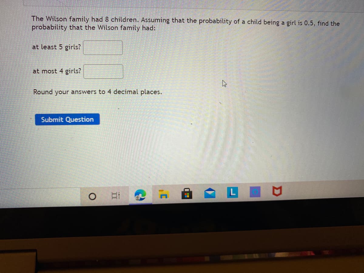 The Wilson family had 8 children. Assuming that the probability of a child being a girl is 0.5, find the
probability that the Wilson family had:
at least 5 girls?
at most 4 girls?
Round your answers to 4 decimal places.
Submit Question
