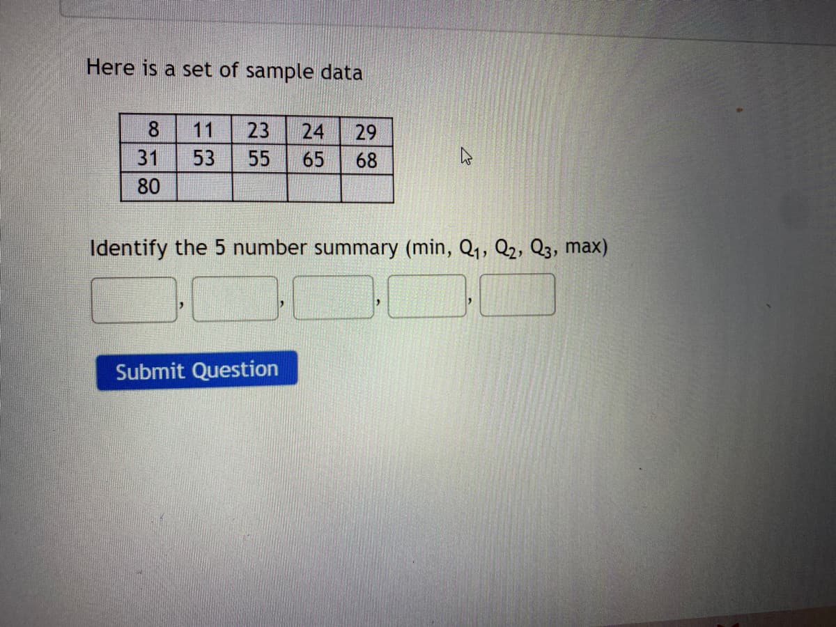 Here is a set of sample data
8
11
23
24
29
31
53
55
65
68
80
Identify the 5 number summary (min, Q1, Q2, Q3, max)
Submit Question
