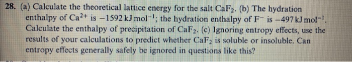 28. (a) Calculate the theoretical lattice energy for the salt CaF2. (b) The hydration
enthalpy of Ca²+ is –1592 kJ mol-; the hydration enthalpy of F is -497 kJ mol-.
Calculate the enthalpy of precipitation of CaF2. (c) Ignoring entropy effects, use the
results of your calculations to predict whether CaF, is soluble or insoluble. Can
entropy effects generally safely be ignored in questions like this?
