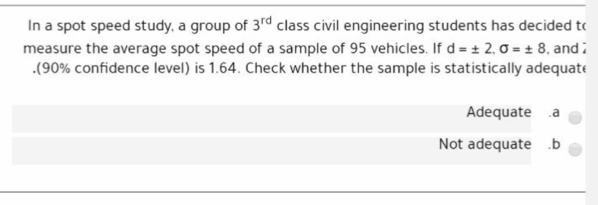In a spot speed study, a group of 3rd class civil engineering students has decided to
measure the average spot speed of a sample of 95 vehicles. If d = + 2, 0 = ± 8, and i
.(90% confidence level) is 1.64. Check whether the sample is statistically adequate
Adequate
.a
Not adequate .b
