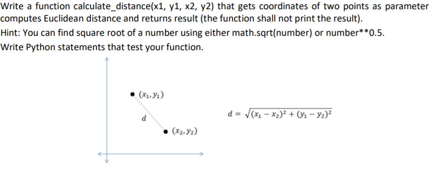 Write a function calculate_distance(x1, y1, x2, y2) that gets coordinates of two points as parameter
computes Euclidean distance and returns result (the function shall not print the result).
Hint: You can find square root of a number using either math.sqrt(number) or number**0.5.
Write Python statements that test your function.
(x1, Yı)
d = /(x1 – x2)² + (y1 – Y2)²
d
(x2, Y2)
