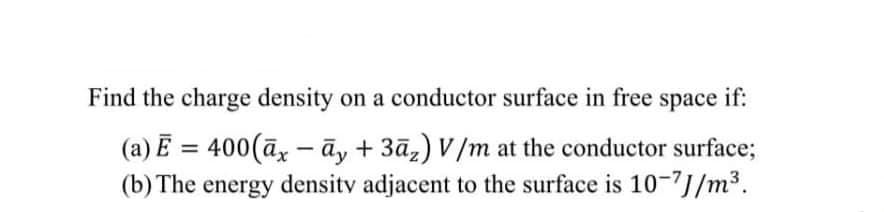Find the charge density on a conductor surface in free space
if:
(a) E = 400(āx – āy + 3āz) V/m at the conductor surface;
(b) The energy density adjacent to the surface is 10-7J/m³.
%3D
