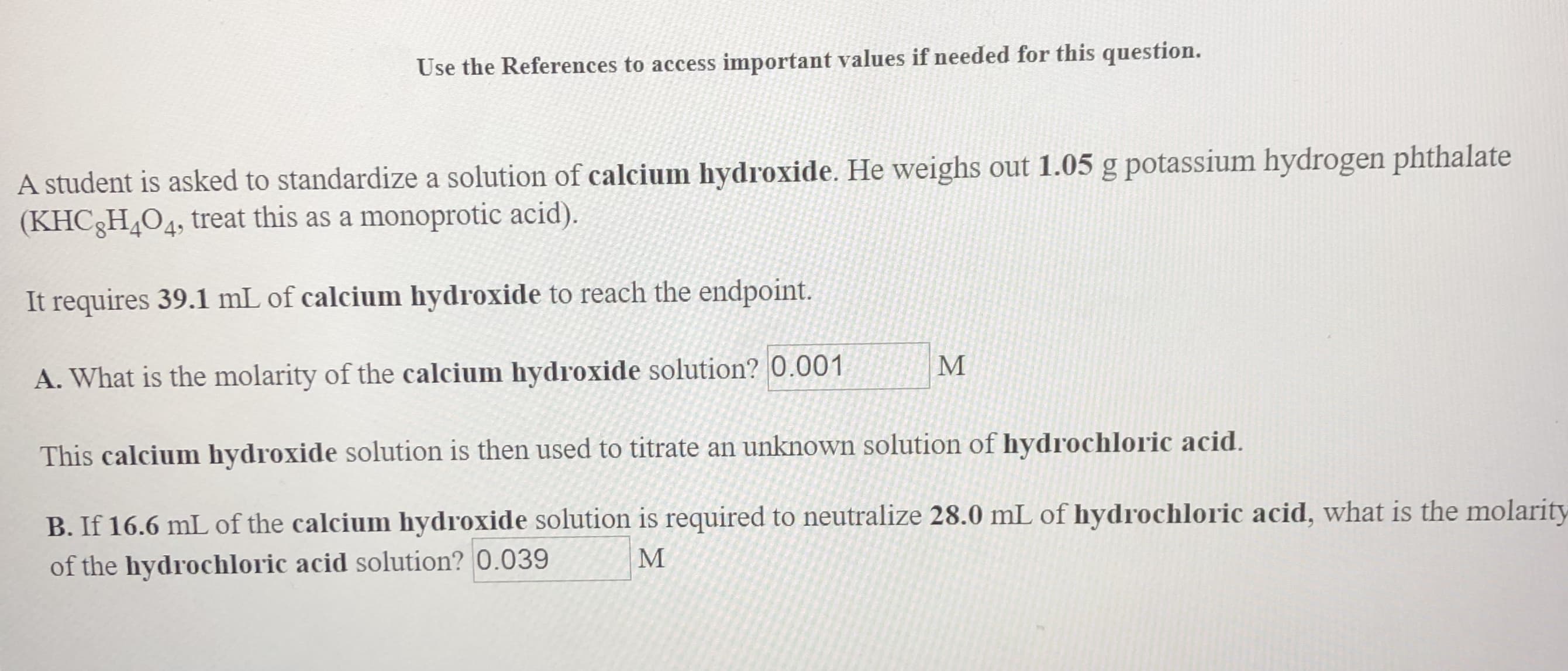 Use the References to access important values if needed for this question.
A student is asked to standardize a solution of calcium hydroxide. He weighs out 1.05 g potassium hydrogen phthalate
(KHC8H4O4, treat this as a monoprotic acid).
It requires 39.1 mL of calcium hydroxide to reach the endpoint.
М
A. What is the molarity of the calcium hydroxide solution? 0.001
This calcium hydroxide solution is then used to titrate an unknown solution of hydrochloric acid.
B. If 16.6 mLof the calcium hydroxide solution is required to neutralize 28.0 mL of hydrochloric acid, what is the molarity
М
of the hydrochloric acid solution? 0.039
