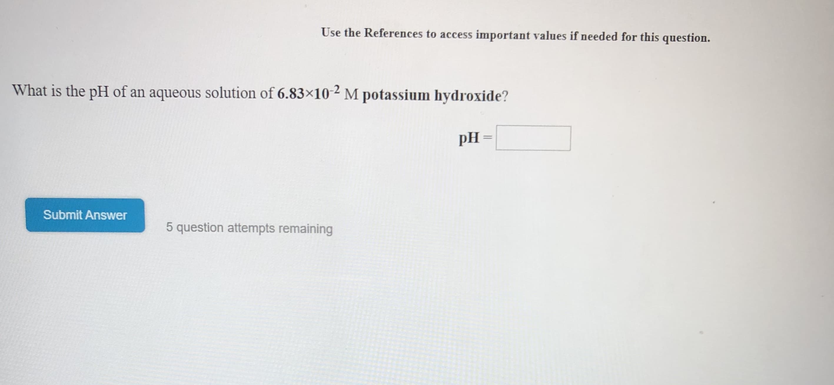 Use the References to access important values if needed for this question.
What is the pH of an aqueous solution of 6.83x10- M potassium hydroxide?
pH
Submit Answer
5 question attempts remaining
