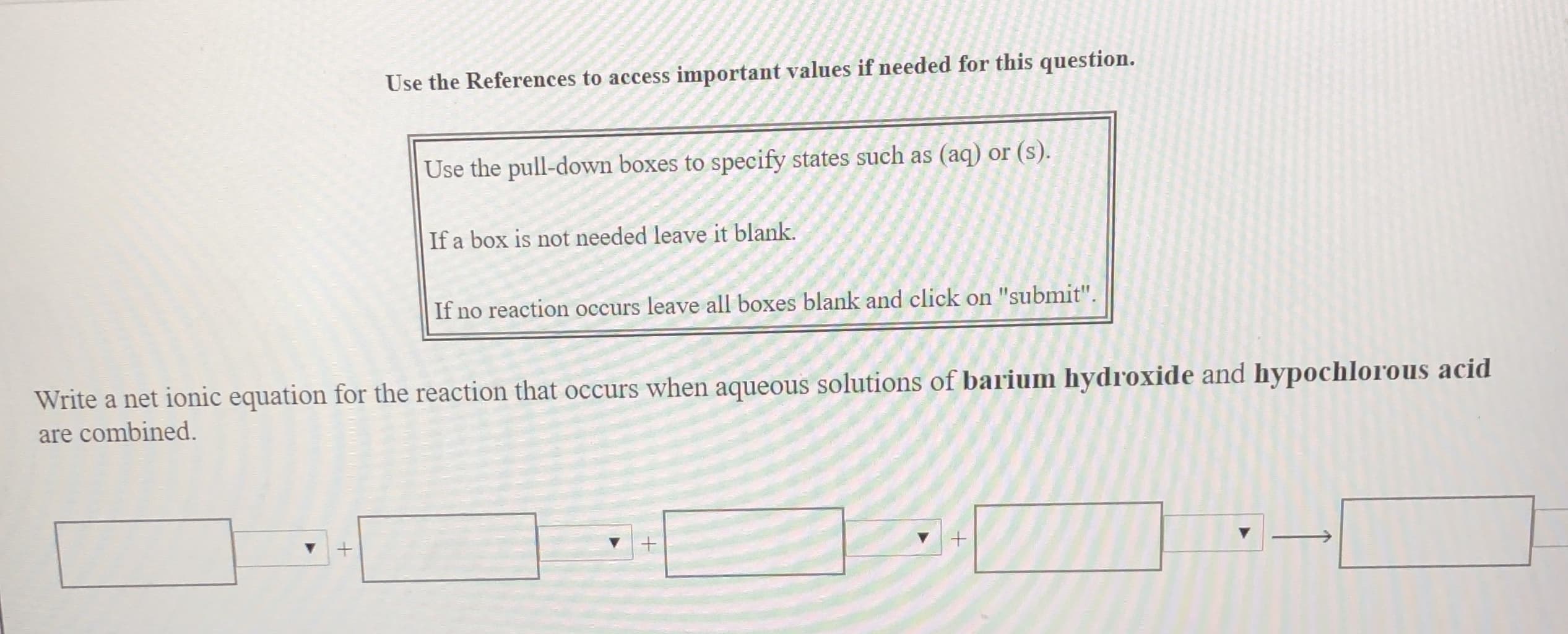 Use the References to access important values if needed for this question.
Use the pull-down boxes to specify states such as (aq) or (s).
If a box is not needed leave it blank.
If
no reaction occurs leave all boxes blank and click on "submit"
Write a net ionic equation for the reaction that occurs when aqueous solutions of barium hydroxide and hypochlorous acid
are combined
+
+
