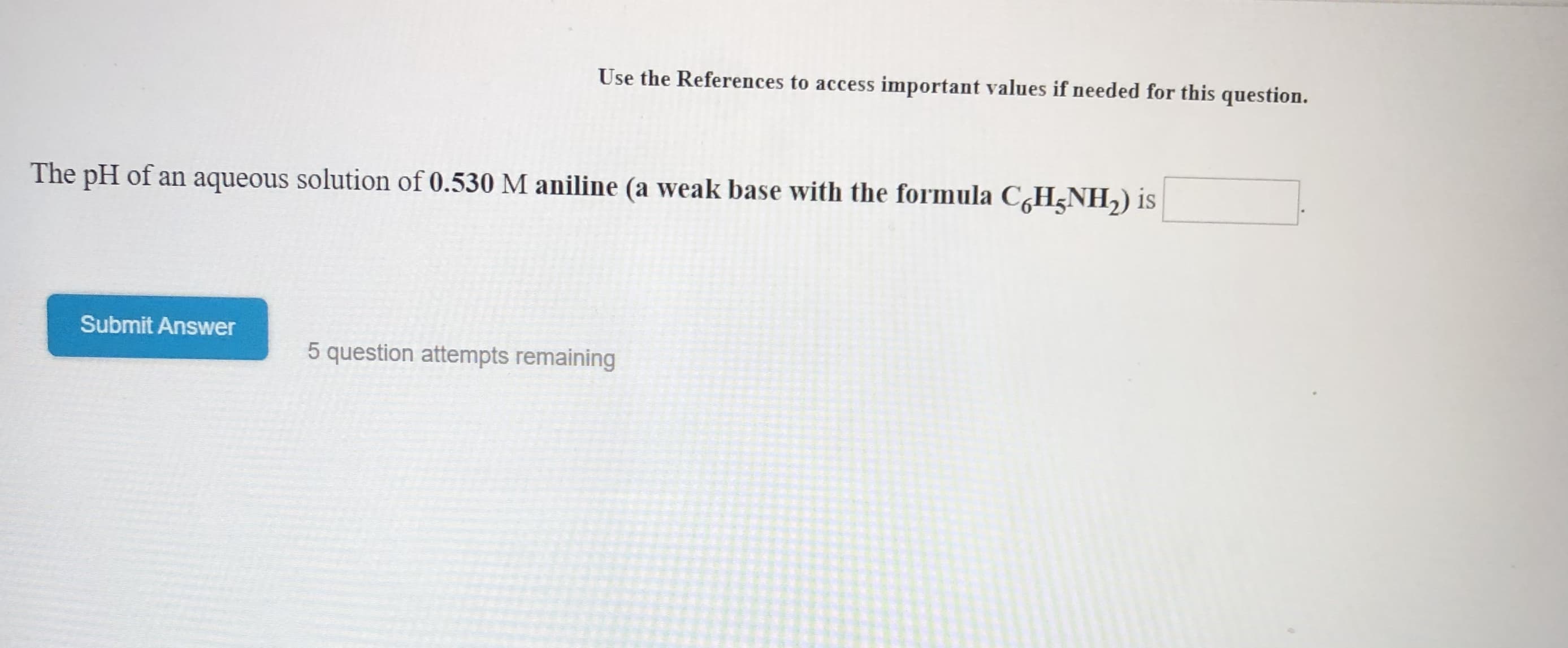 Use the References to access important values if needed for this question.
The pH of an aqueous solution of 0.530 M aniline (a weak base with the formula CHNH2) is
Submit Answer
5 question attempts remaining
