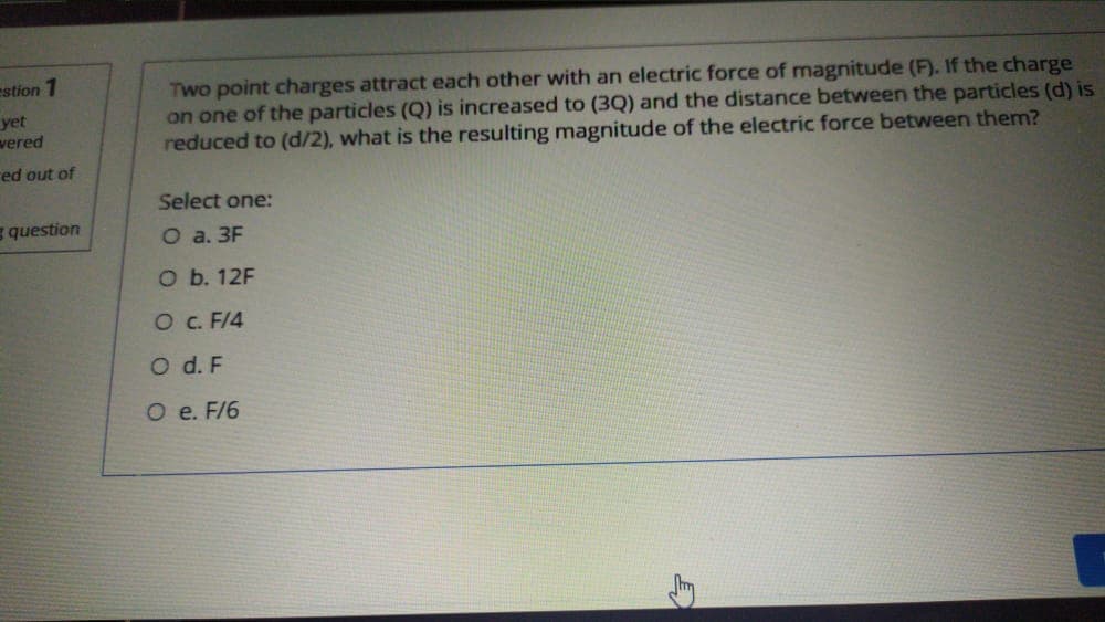 estion 1
Two point charges attract each other with an electric force of magnitude (F). If the charge
on one of the particles (Q) is increased to (3Q) and the distance between the particles (d) is
reduced to (d/2), what is the resulting magnitude of the electric force between them?
yet
wered
red out of
Select one:
question
O a. 3F
O b. 12F
O. F/4
O d. F
O e. F/6
