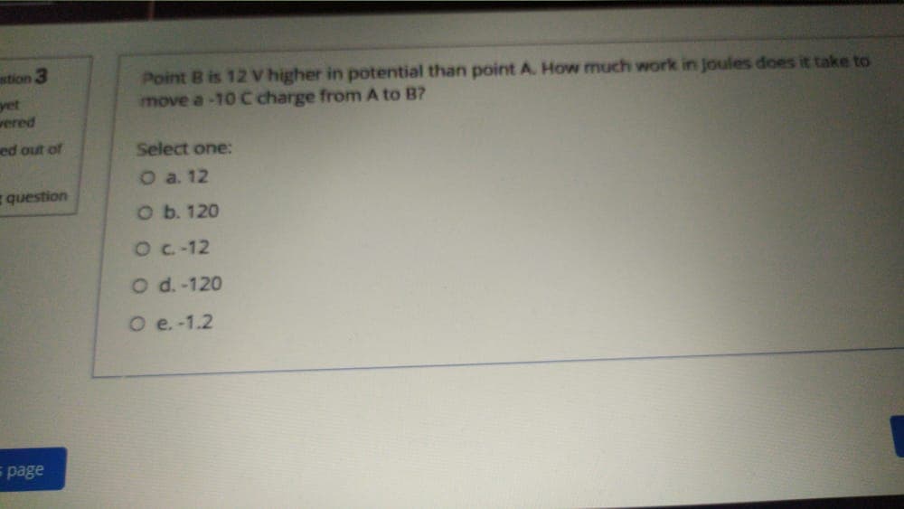 stion 3
Point B is 12 V higher in potential than point A. How much work in joules does it take to
move a-10 C charge from A to B?
yet
wered
ed out of
Select one:
O a. 12
question
O b. 120
OC-12
O d. -120
O e. -1.2
= page
