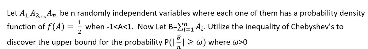 Let A1 A2.An, be n randomly independent variables where each one of them has a probability density
1
function of f(A) =
when -1<A<1. Now Let B=E1 Ai. Utilize the inequality of Chebyshev's to
2
B
discover the upper bound for the probability P(I-|> w) where w>0
