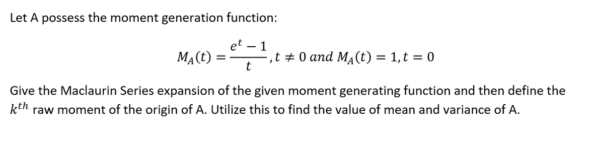 Let A possess the moment generation function:
et
MĄ(t)
- 1
t + 0 and MA(t) = 1,t = 0
t
Give the Maclaurin Series expansion of the given moment generating function and then define the
kth raw moment of the origin of A. Utilize this to find the value of mean and variance of A.
