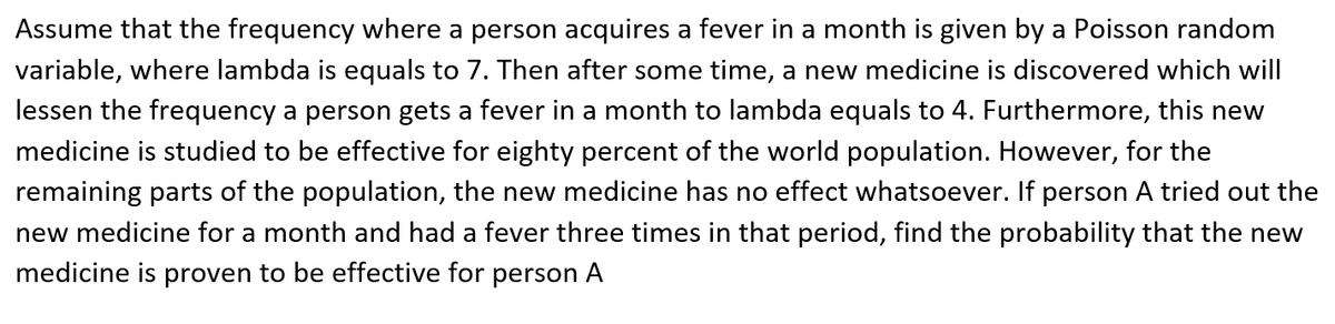 Assume that the frequency where a person acquires a fever in a month is given by a Poisson random
variable, where lambda is equals to 7. Then after some time, a new medicine is discovered which will
lessen the frequency a person gets a fever in a month to lambda equals to 4. Furthermore, this new
medicine is studied to be effective for eighty percent of the world population. However, for the
remaining parts of the population, the new medicine has no effect whatsoever. If person A tried out the
new medicine for a month and had a fever three times in that period, find the probability that the new
medicine is proven to be effective for person A
