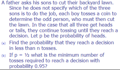 A father asks his sons to cut their backyard lawn.
Since he does not specify which of the three
sons is to do the job, each boy tosses a coin to
determine the odd person, who must then cut
the lawn. In the case that all three get heads
or tails, they continue tossing until they reach a
decision. Let p be the probability of heads.
(a) Find the probability that they reach a decision
in less than n tosses.
(b) If p = 1/2 what is the minimum number of
tosses required to reach a decision with
probability 0.95?