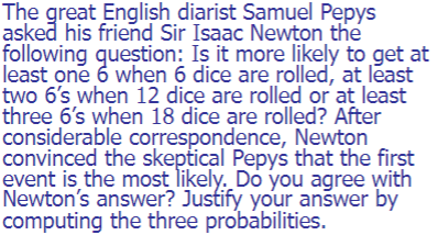 The great English diarist Samuel Pepys
asked his friend Sir Isaac Newton the
following question: Is it more likely to get at
least one 6 when 6 dice are rolled, at least
two 6's when 12 dice are rolled or at least
three 6's when 18 dice are rolled? After
considerable correspondence,
convinced the skeptical Pepys that the first
event is the most likely. Do you agree with
Newton's answer? Justify your answer by
computing the three probabilities.
Newton