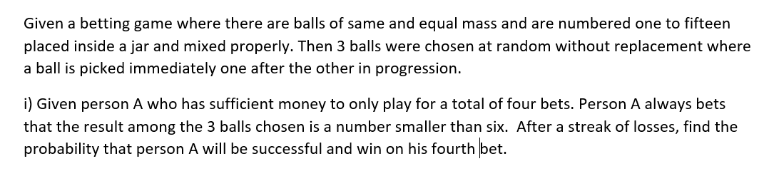 Given a betting game where there are balls of same and equal mass and are numbered one to fifteen
placed inside a jar and mixed properly. Then 3 balls were chosen at random without replacement where
a ball is picked immediately one after the other in progression.
i) Given person A who has sufficient money to only play for a total of four bets. Person A always bets
that the result among the 3 balls chosen is a number smaller than six. After a streak of losses, find the
probability that person A will be successful and win on his fourth bet.