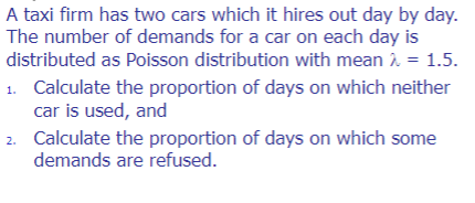 A taxi firm has two cars which it hires out day by day.
The number of demands for a car on each day is
distributed as Poisson distribution with mean > = 1.5.
1. Calculate the proportion of days on which neither
car is used, and
2.
Calculate the proportion of days on which some
demands are refused.