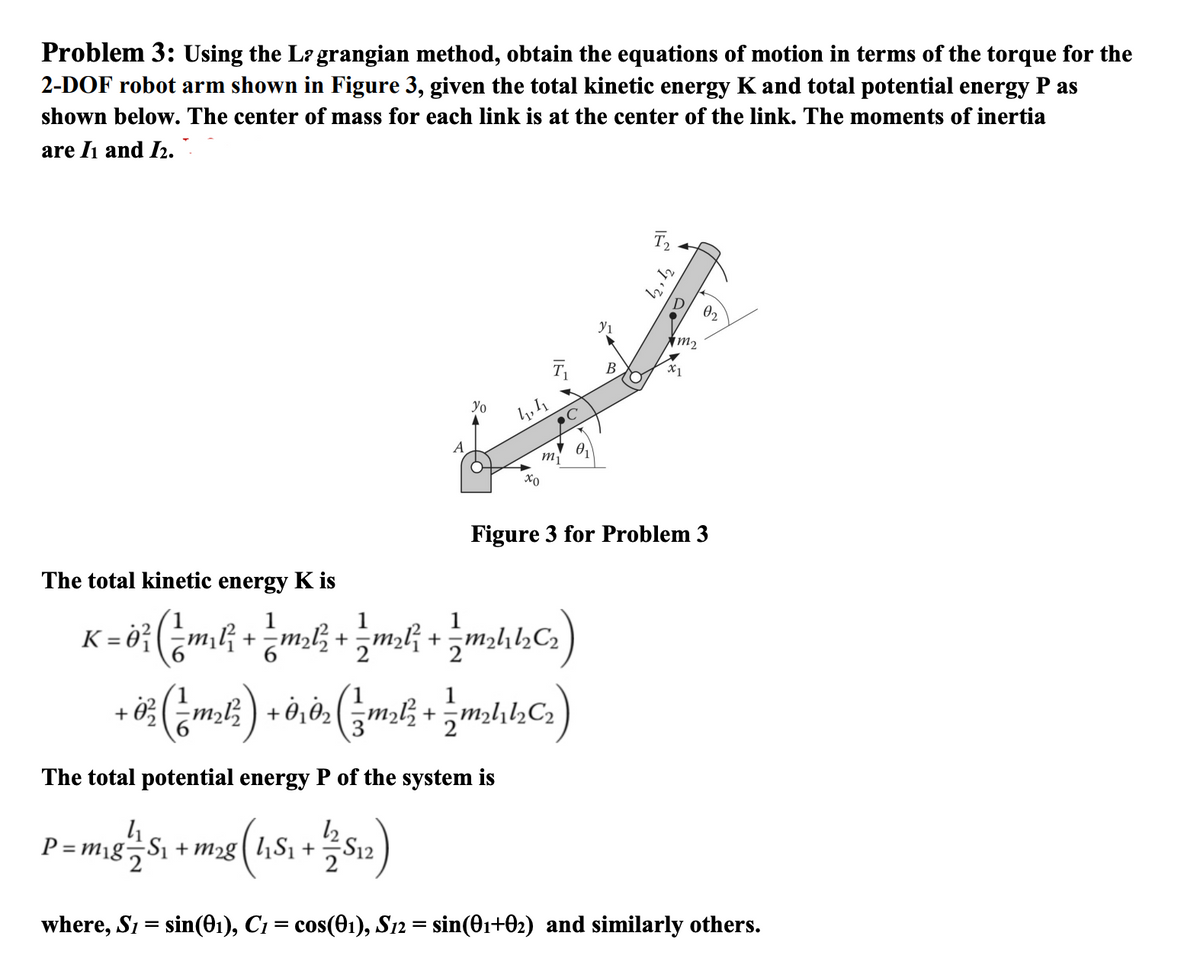 Problem 3: Using the Lagrangian method, obtain the equations of motion in terms of the torque for the
2-DOF robot arm shown in Figure 3, given the total kinetic energy K and total potential energy P as
shown below. The center of mass for each link is at the center of the link. The moments of inertia
are I1₁ and 1₂.
Yo
4₁
P=m₁g S₁ + m2g|l₁S₁ +
41,4
The total potential energy P of the system is
+1/2/512)
my
C
The total kinetic energy K is
1
K = 0² ( _m₂l² + _m²l² + _m₂l² + 1/ m₂hhc₂ )
12/1/2
+ 0² ( 1 m₂l² ) + this ( m₂l² + / m₂/C₂)
0₁
У1
B
T₂
D
m₂
Figure 3 for Problem 3
0₂
where, S1 = sin(01), C1 = cos(01), S12 = sin(0₁+02) and similarly others.