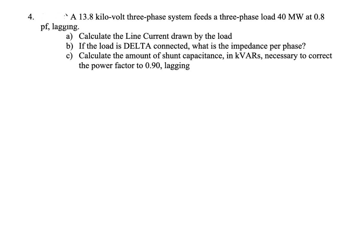 4.
A 13.8 kilo-volt three-phase system feeds a three-phase load 40 MW at 0.8
pf, lagging.
a) Calculate the Line Current drawn by the load
b) If the load is DELTA connected, what is the impedance per phase?
c) Calculate the amount of shunt capacitance, in kVARs, necessary to correct
the power factor to 0.90, lagging