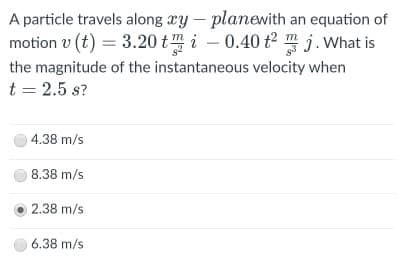 A particle travels along xy – planewith an equation of
motion v (t) = 3.20 tm i – 0.40 t2 m j.What is
-
the magnitude of the instantaneous velocity when
t = 2.5 s?
4.38 m/s
8.38 m/s
2.38 m/s
6.38 m/s
