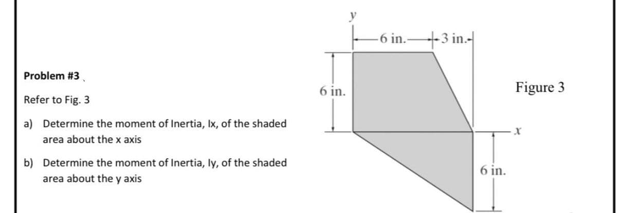 -6 in.-3 in.-
Problem #3.
6 in.
Figure 3
Refer to Fig. 3
a) Determine the moment of Inertia, Ix, of the shaded
area about the x axis
b) Determine the moment of Inertia, ly, of the shaded
6 in.
area about the y axis
