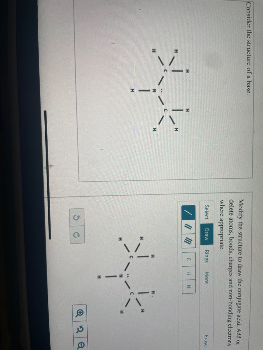 Consider the structure of a base.
Xyk
H
Modify the structure to draw the conjugate acid. Add or
delete atoms, bonds, charges and non-bonding electrons
where appropriate.
Draw Rings More
Select
G
||||||
S
C
H N
الا
H
Erase
Q2Q